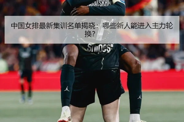 中国女排最新集训名单揭晓：哪些新人能进入主力轮换？